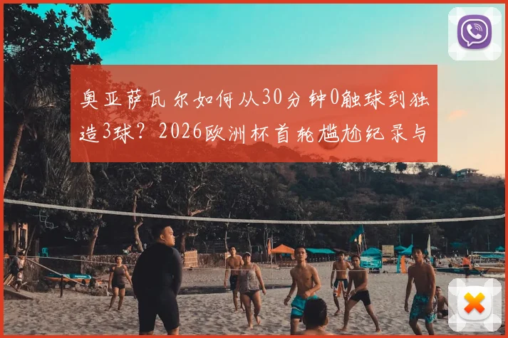 奥亚萨瓦尔如何从30分钟0触球到独造3球？2026欧洲杯首轮尴尬纪录与自我救赎全解析