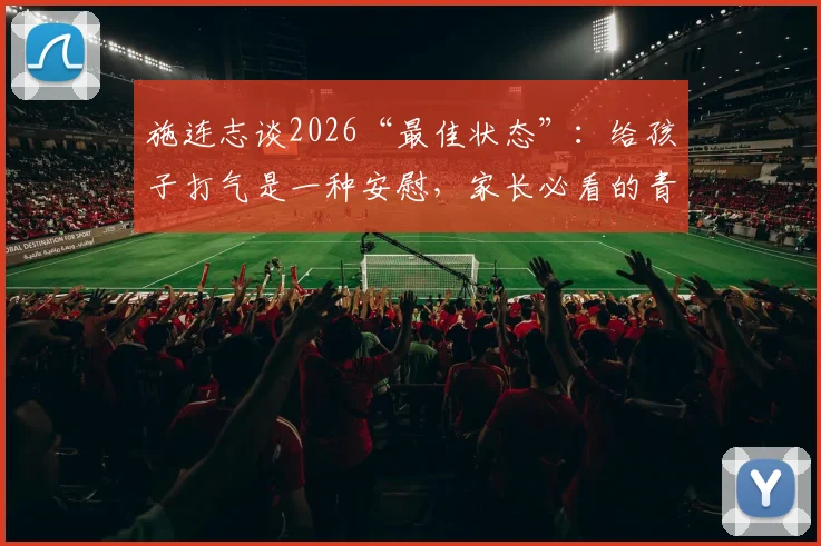 施连志谈2026“最佳状态”：给孩子打气是一种安慰，家长必看的青少年篮球培训避坑指南