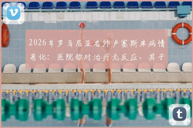 2026年罗马尼亚名帅卢塞斯库病情恶化：医院称对治疗无反应，其子已紧急赶回探望