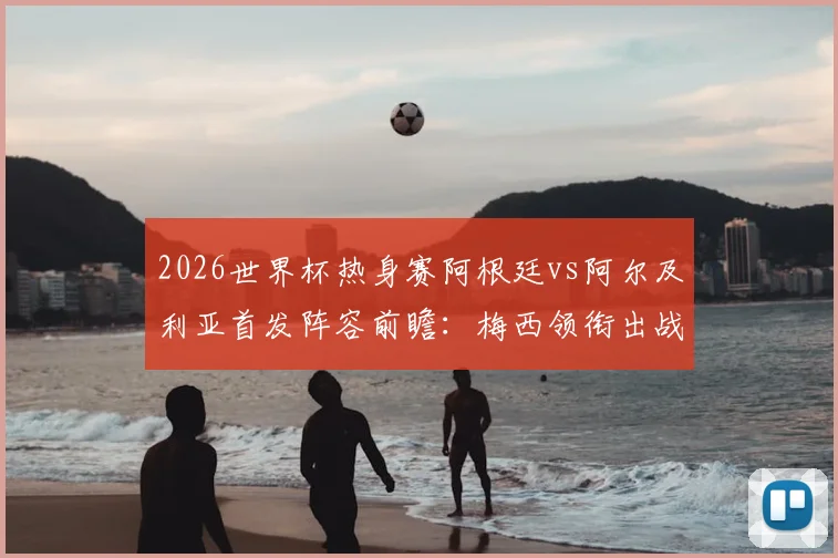 2026世界杯热身赛阿根廷vs阿尔及利亚首发阵容前瞻：梅西领衔出战，恩佐先发看点与战术解析