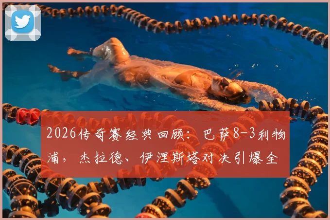 2026传奇赛经典回顾:巴萨8-3利物浦,杰拉德、伊涅斯塔对决引爆全场,完整进球集锦与赛事解析