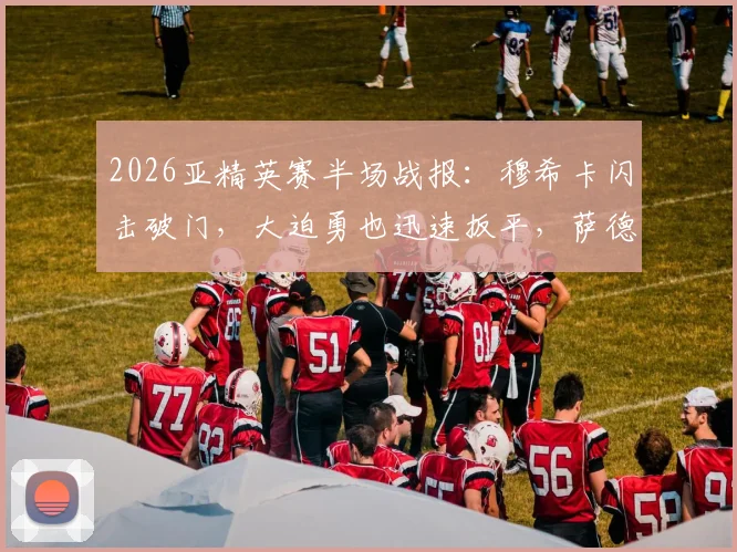 2026亚精英赛半场战报：穆希卡闪击破门，大迫勇也迅速扳平，萨德1-1暂平神户，最新比分与进球分析