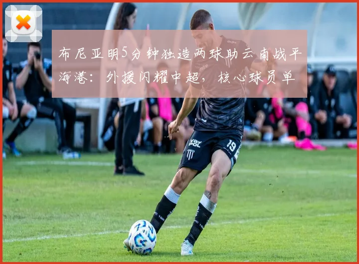 布尼亚明5分钟独造两球助云南战平海港:外援闪耀中超,核心球员单刀破门全解析