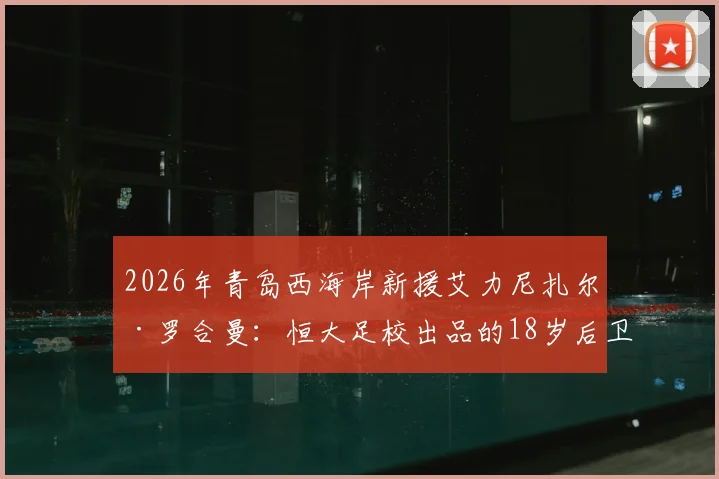 2026年青岛西海岸新援艾力尼扎尔·罗合曼:恒大足校出品的18岁后卫,技术特点与未来前景分析