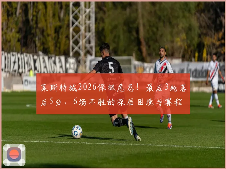莱斯特城2026保级危急！最后3轮落后5分，6场不胜的深层困境与赛程解析