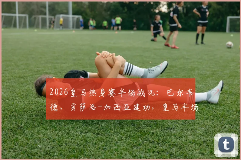 2026皇马热身赛半场战况:巴尔韦德、贡萨洛-加西亚建功,皇马半场2-1领先莱加内斯