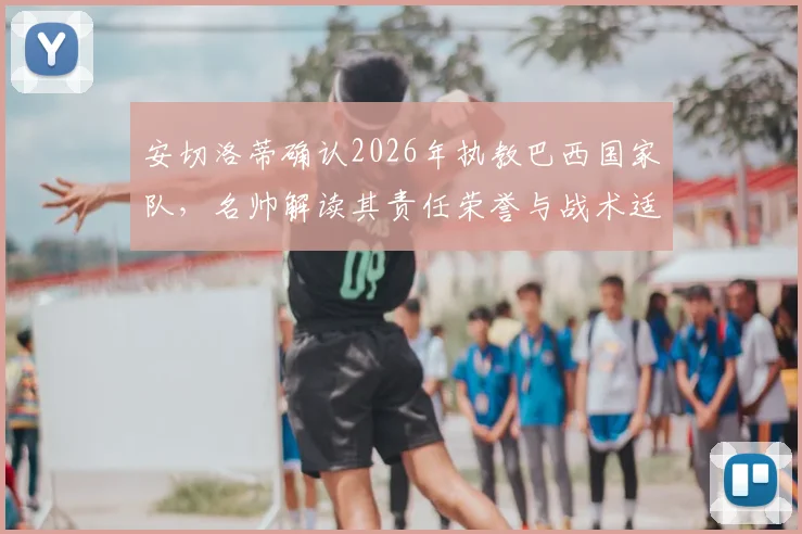 安切洛蒂确认2026年执教巴西国家队,名帅解读其责任荣誉与战术适配挑战