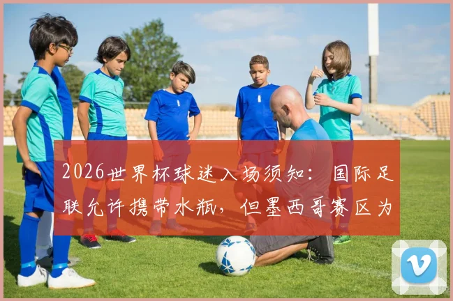 2026世界杯球迷入场须知：国际足联允许携带水瓶，但墨西哥赛区为何例外？详细规定与原因解读