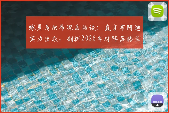 球员乌纳希深度访谈：直言布阿迪实力出众，剖析2026年对阵苏格兰为何比踢巴西更艰难