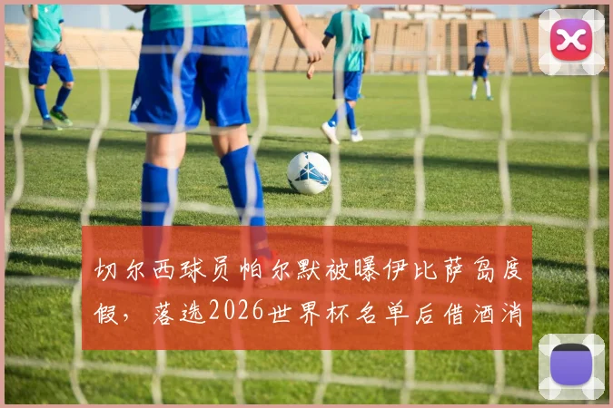 切尔西球员帕尔默被曝伊比萨岛度假,落选2026世界杯名单后借酒消愁引关注,球员如何应对职业挫折引热议