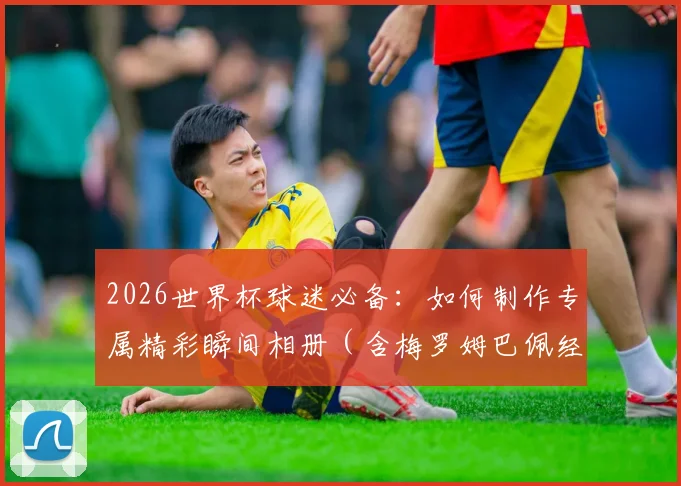 2026世界杯球迷必备：如何制作专属精彩瞬间相册（含梅罗姆巴佩经典图）及赛事撞期端午节观赛指南