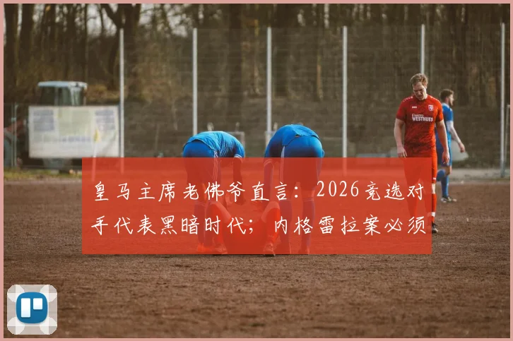 皇马主席老佛爷直言：2026竞选对手代表黑暗时代；内格雷拉案必须追查到底