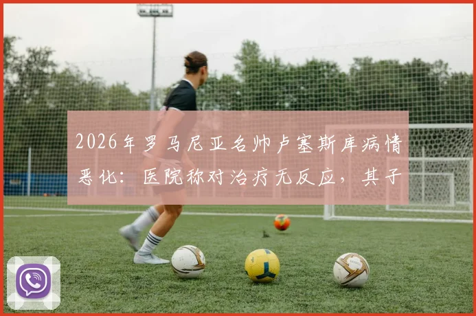 2026年罗马尼亚名帅卢塞斯库病情恶化：医院称对治疗无反应，其子已紧急赶回探望