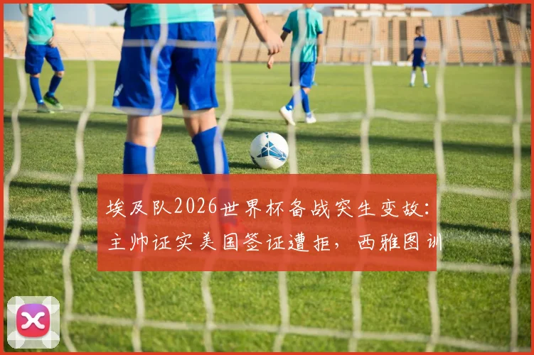 埃及队2026世界杯备战突生变故:主帅证实美国签证遭拒,西雅图训练计划被迫取消,球队行程紧急调整内幕