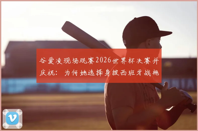 谷爱凌现场观赛2026世界杯决赛并庆祝:为何她选择身披西班牙战袍引发热议?