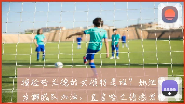 撞脸哈兰德的女模特是谁?她坦言为挪威队加油,直言哈兰德感觉像自己人引热议