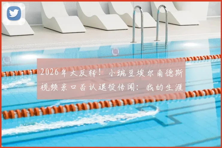 2026年大反转!小豌豆埃尔南德斯视频亲口否认退役传闻:我的生涯未完,很快再见