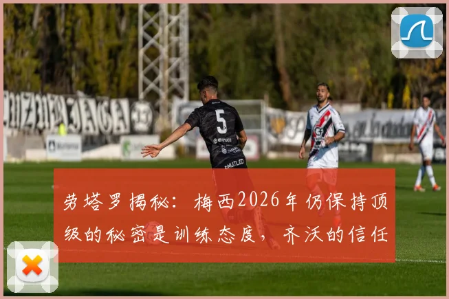 劳塔罗揭秘:梅西2026年仍保持顶级的秘密是训练态度,齐沃的信任如何塑造冠军球员