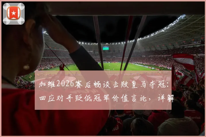 加维2026赛后畅谈击败皇马夺冠：回应对手贬低冠军价值言论，详解胜利对巴萨的意义