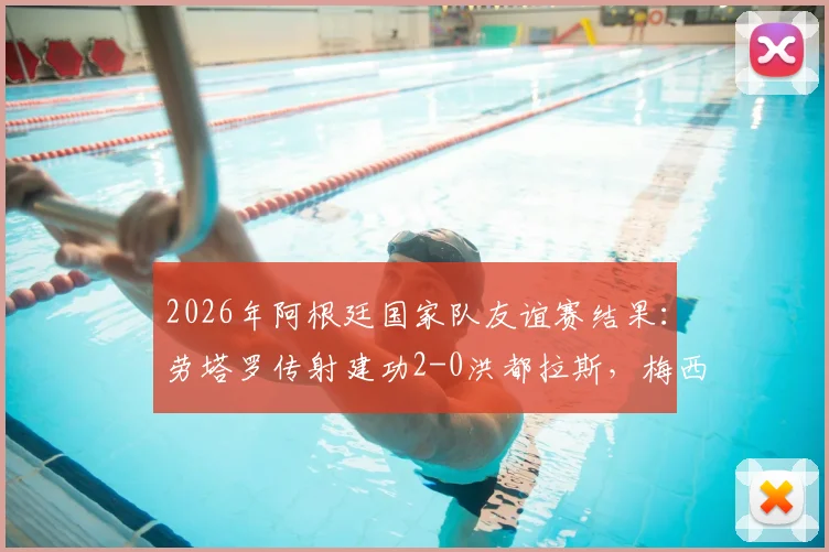2026年阿根廷国家队友谊赛结果：劳塔罗传射建功2-0洪都拉斯，梅西未出场成焦点话题