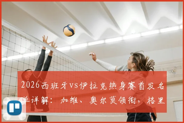 2026西班牙vs伊拉克热身赛首发名单详解：加维、奥尔莫领衔，格里马尔多登场，附球员站位与号码