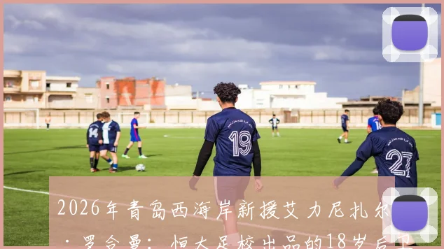 2026年青岛西海岸新援艾力尼扎尔·罗合曼：恒大足校出品的18岁后卫，技术特点与未来前景分析