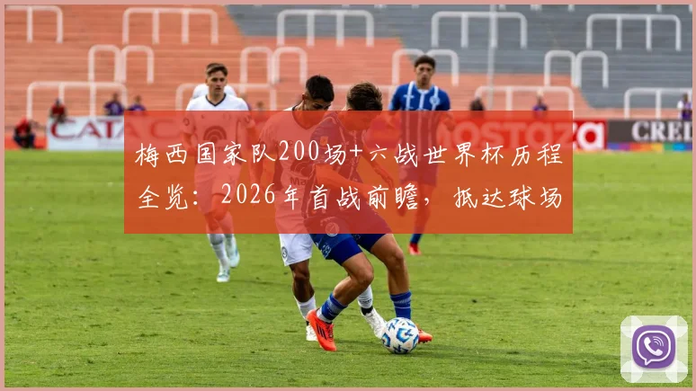 梅西国家队200场+六战世界杯历程全览：2026年首战前瞻，抵达球场画面与赛况深度解读