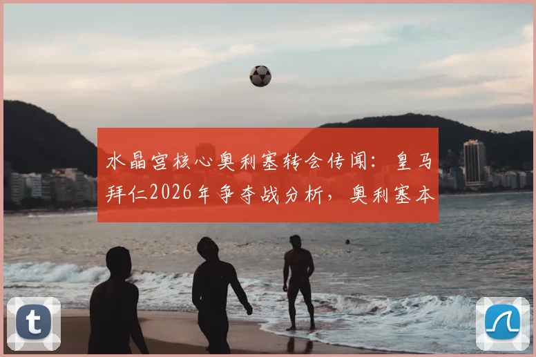 水晶宫核心奥利塞转会传闻:皇马拜仁2026年争夺战分析,奥利塞本人态度与俱乐部决策全解析