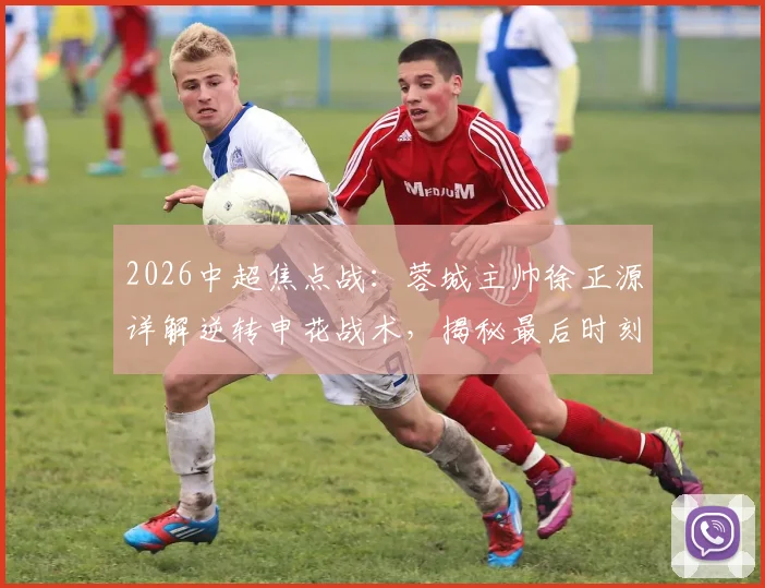 2026中超焦点战：蓉城主帅徐正源详解逆转申花战术，揭秘最后时刻永不放弃的战斗精神