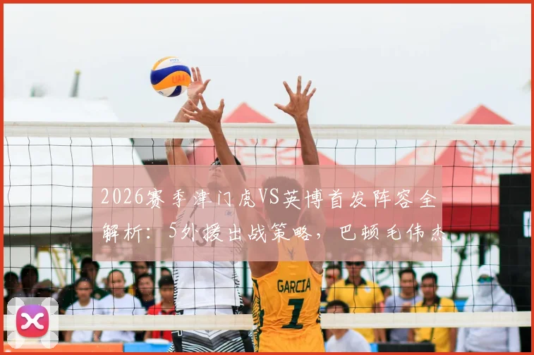 2026赛季津门虎VS英博首发阵容全解析:5外援出战策略,巴顿毛伟杰关键作用点评