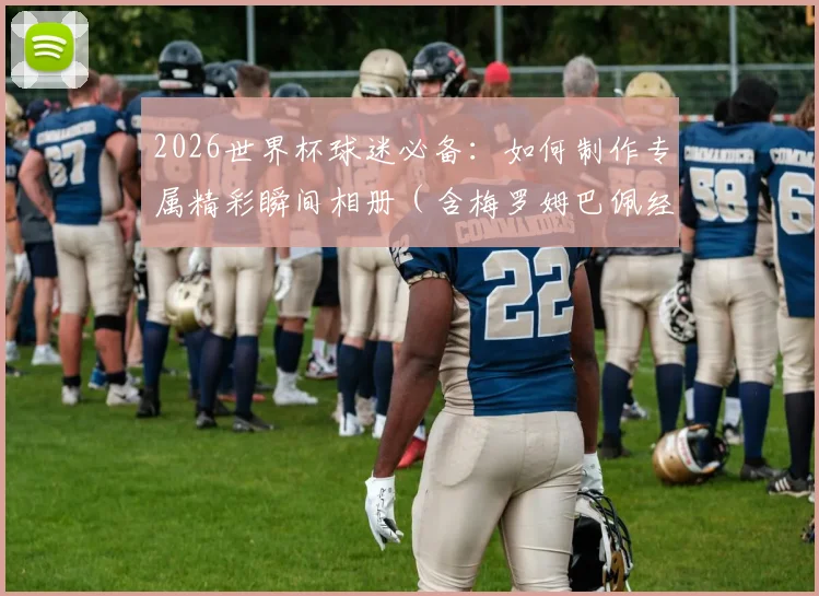2026世界杯球迷必备:如何制作专属精彩瞬间相册(含梅罗姆巴佩经典图)及赛事撞期端午节观赛指南