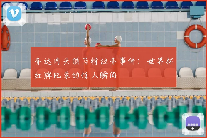 齐达内头顶马特拉齐事件：世界杯红牌纪录的惊人瞬间