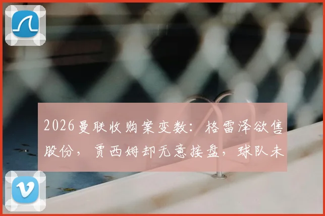 2026曼联收购案变数：格雷泽欲售股份，贾西姆却无意接盘，球队未来走向分析