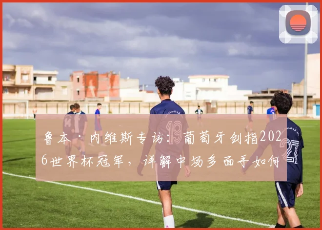 鲁本·内维斯专访:葡萄牙剑指2026世界杯冠军,详解中场多面手如何融入球队战术体系