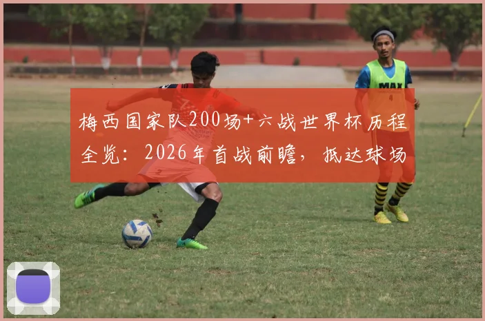 梅西国家队200场+六战世界杯历程全览：2026年首战前瞻，抵达球场画面与赛况深度解读