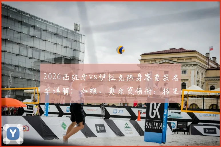 2026西班牙vs伊拉克热身赛首发名单详解：加维、奥尔莫领衔，格里马尔多登场，附球员站位与号码