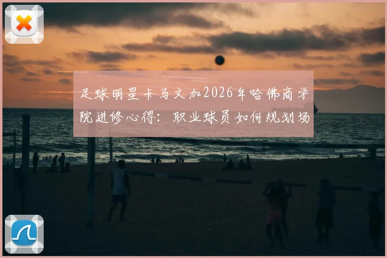 足球明星卡马文加2026年哈佛商学院进修心得:职业球员如何规划场外商业学习路径