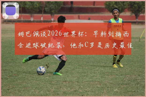 姆巴佩谈2026世界杯：早料到梅西会进球破纪录，他和C罗是历史最佳球员