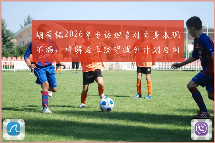 胡荷韬2026年专访坦言对自身表现不满，详解后卫防守提升计划与训练要点