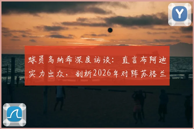 球员乌纳希深度访谈：直言布阿迪实力出众，剖析2026年对阵苏格兰为何比踢巴西更艰难