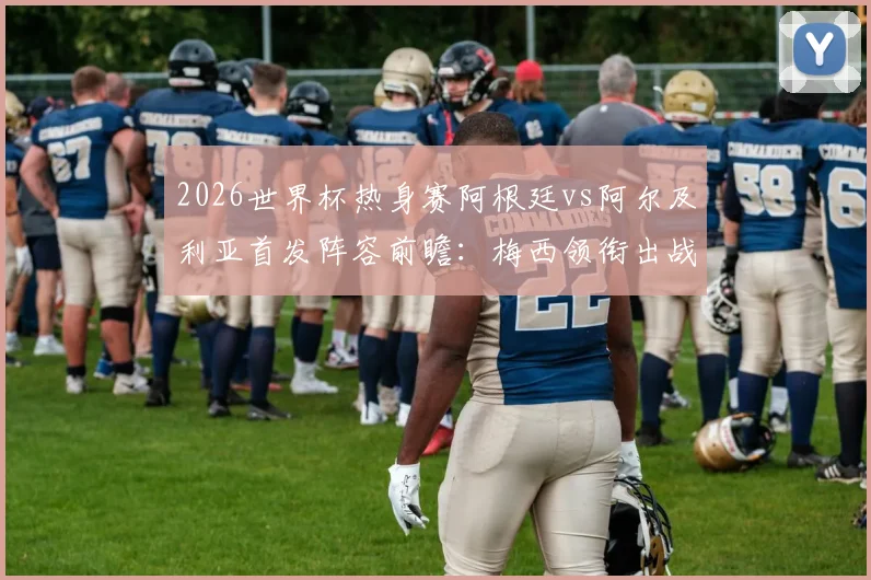 2026世界杯热身赛阿根廷vs阿尔及利亚首发阵容前瞻:梅西领衔出战,恩佐先发看点与战术解析