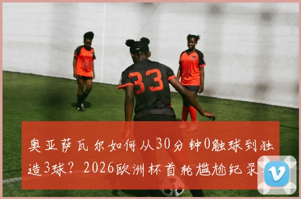 奥亚萨瓦尔如何从30分钟0触球到独造3球？2026欧洲杯首轮尴尬纪录与自我救赎全解析