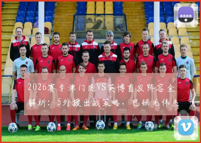 2026赛季津门虎VS英博首发阵容全解析：5外援出战策略，巴顿毛伟杰关键作用点评