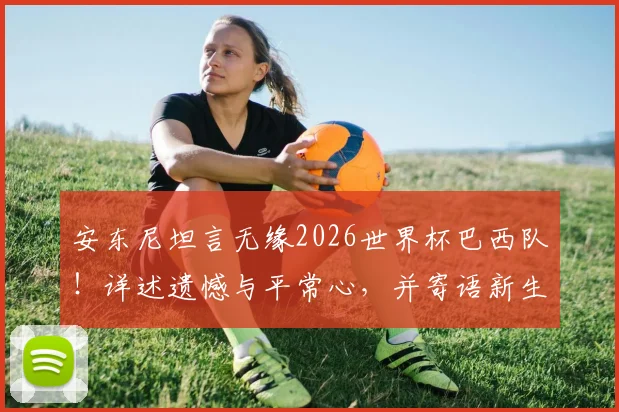 安东尼坦言无缘2026世界杯巴西队！详述遗憾与平常心，并寄语新生代球员未来展望