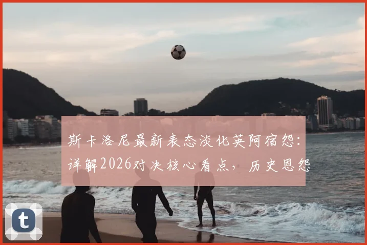 斯卡洛尼最新表态淡化英阿宿怨:详解2026对决核心看点,历史恩怨与纯粹竞技如何界定