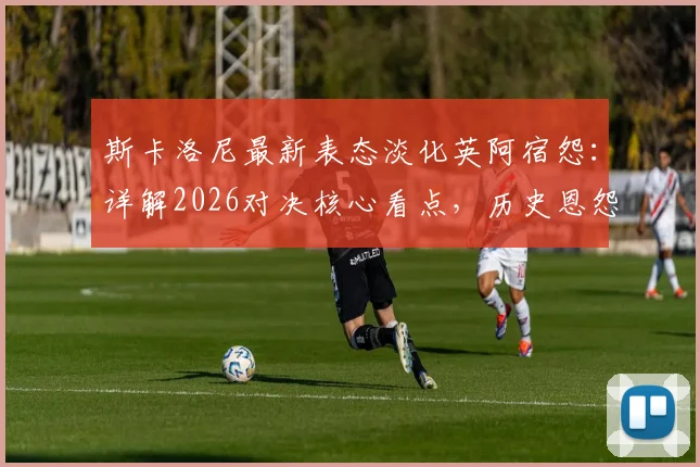 斯卡洛尼最新表态淡化英阿宿怨：详解2026对决核心看点，历史恩怨与纯粹竞技如何界定