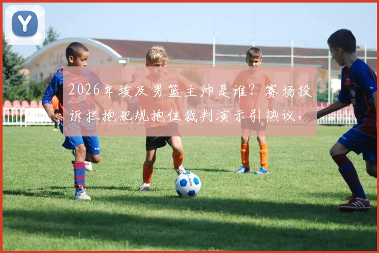 2026年埃及男篮主帅是谁?赛场投诉拦抱犯规抱住裁判演示引热议,国际篮联规则详解