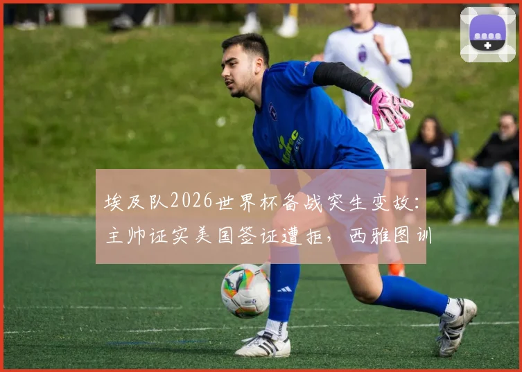 埃及队2026世界杯备战突生变故：主帅证实美国签证遭拒，西雅图训练计划被迫取消，球队行程紧急调整内幕