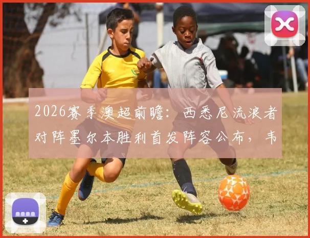 2026赛季澳超前瞻：西悉尼流浪者对阵墨尔本胜利首发阵容公布，韦卢皮莱、桑托斯领衔先发
