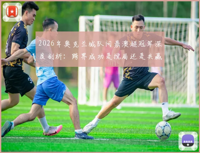 2026年奥克兰城队问鼎澳超冠军深度剖析：跨界成功是搅局还是共赢？对联赛格局与球队发展的全面影响解读